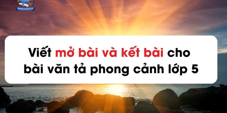 Viết mở bài và kết bài cho bài văn tả phong cảnh lớp 5