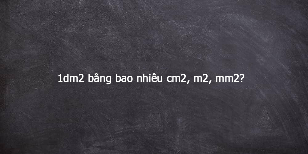 Tìm hiểu 1dm2 bằng bao nhiêu cm2, m2, mm2?