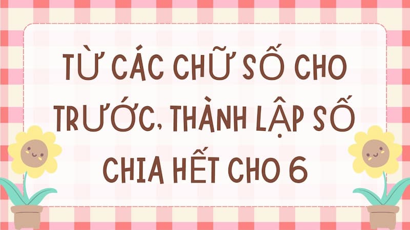 Dạng bài từ các chữ số cho trước thành lập số chia hết cho 6. (Ảnh: Canva)